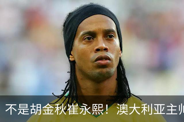 不是胡金秋崔永熙！澳大利亚主帅大赞中国1小将，未来是第1核心