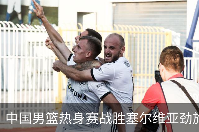 中国男篮热身赛战胜塞尔维亚劲旅 王俊杰砍下全场最高分