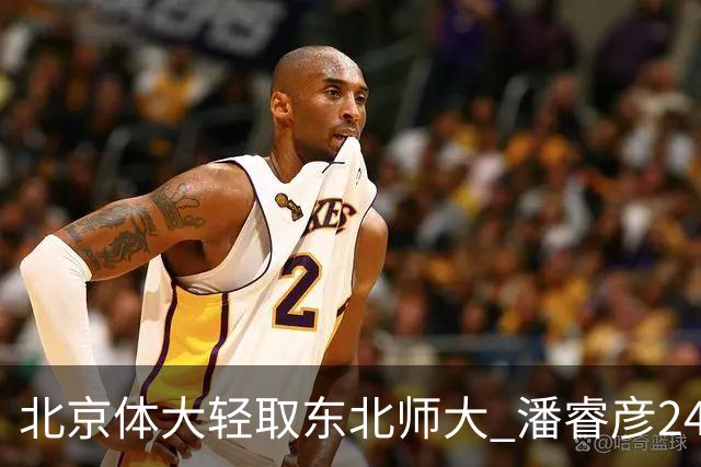 北京体大轻取东北师大 潘睿彦24+6 黄佳明12+8 范智博13分