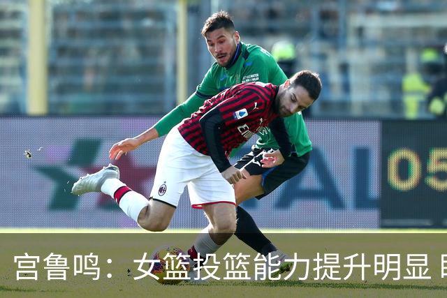 宫鲁鸣：女篮投篮能力提升明显 盼海外球员尽早归队