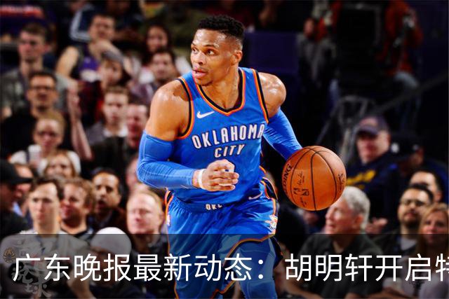 广东晚报最新动态：胡明轩开启特训，杜锋合同到期，徐昕回购前景乐观