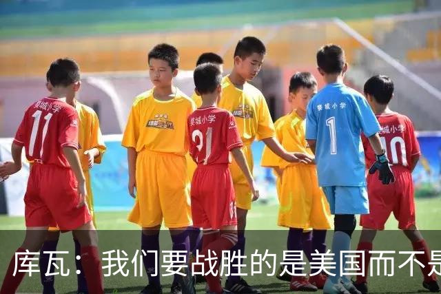 库瓦：我们要战胜的是美国而不是巴洛贡 若能交手西班牙会很美妙