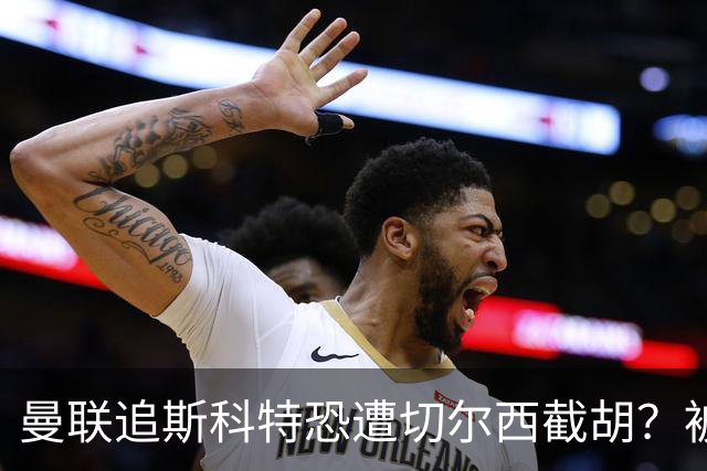 曼联追斯科特恐遭切尔西截胡？被批进前四后引援不力，竟是不良传统