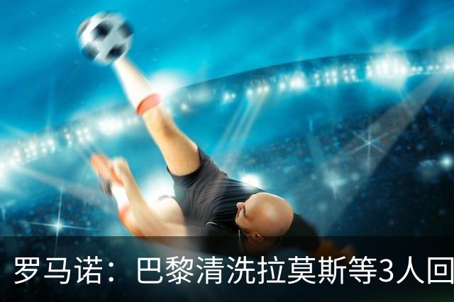 罗马诺：巴黎清洗拉莫斯等3人回笼资金，还在秘密引进一名中后卫