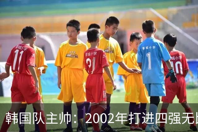 韩国队主帅：2002年打进四强无比自豪 为国家团结提供了契机