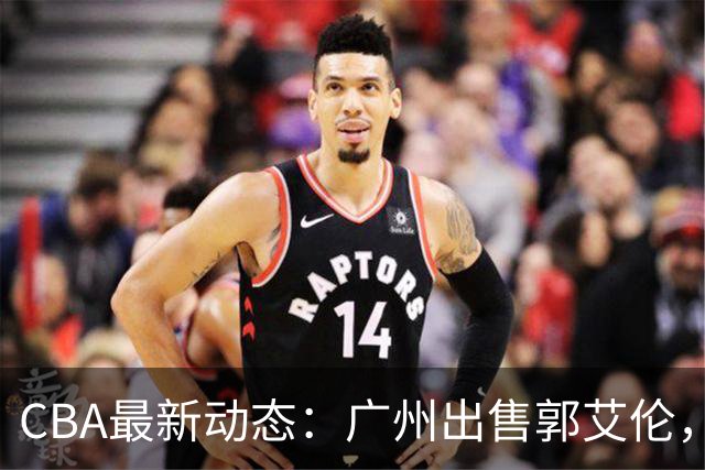 CBA最新动态：广州出售郭艾伦，李楠声望显赫，浙江尽心尽力！