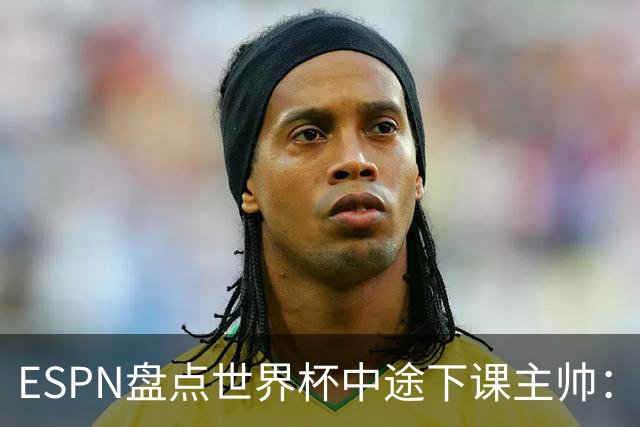 ESPN盘点世界杯中途下课主帅：拉穆奇上榜 洛佩特吉、车范根在列