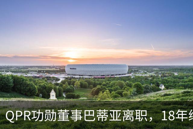 QPR功勋董事巴蒂亚离职，18年缘分画句号，下一站指向利物浦